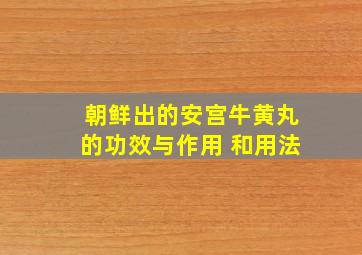 朝鲜出的安宫牛黄丸的功效与作用 和用法